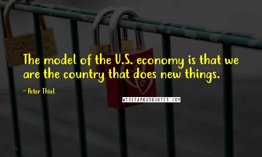 Peter Thiel Quotes: The model of the U.S. economy is that we are the country that does new things.