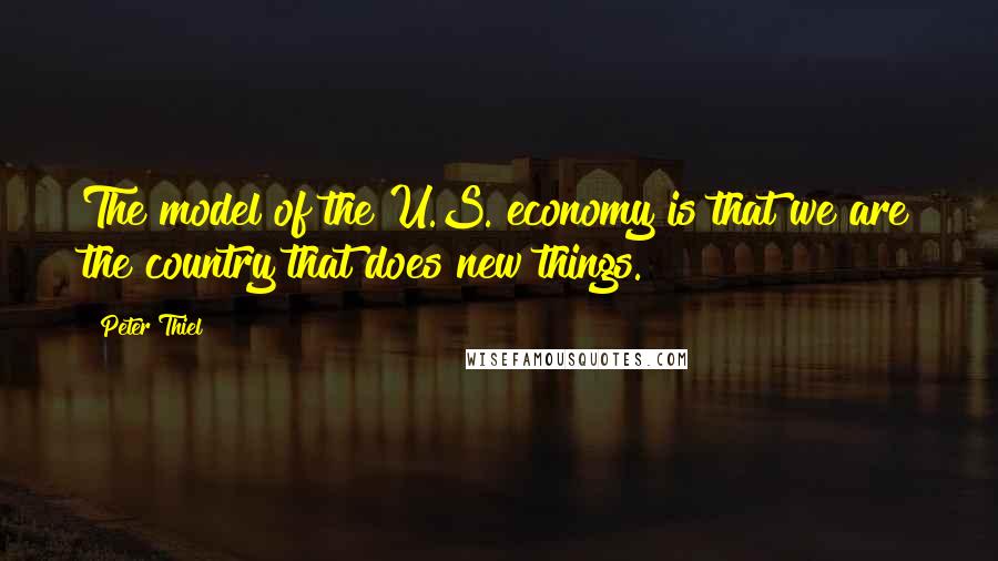 Peter Thiel Quotes: The model of the U.S. economy is that we are the country that does new things.