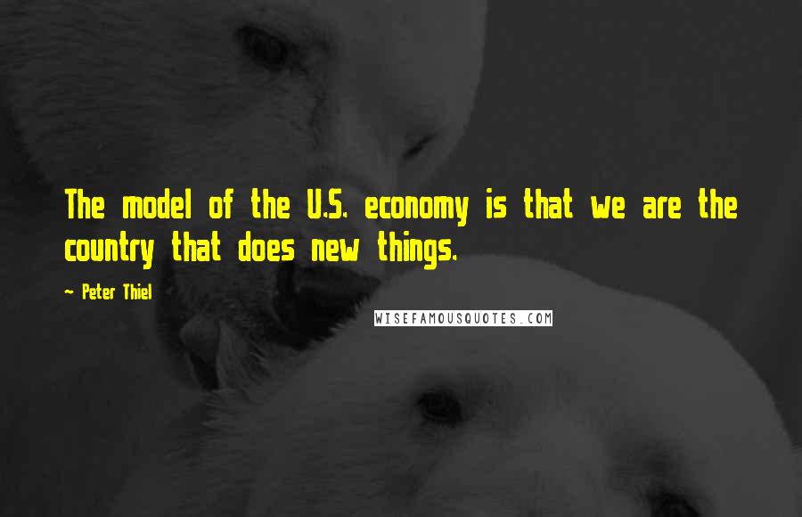 Peter Thiel Quotes: The model of the U.S. economy is that we are the country that does new things.