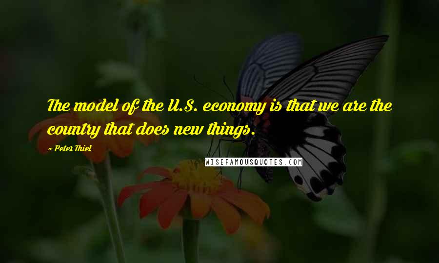 Peter Thiel Quotes: The model of the U.S. economy is that we are the country that does new things.