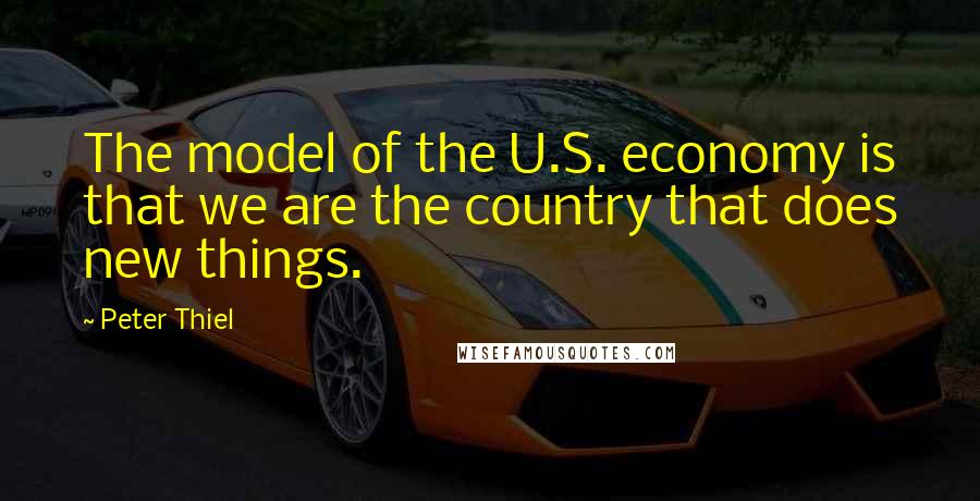 Peter Thiel Quotes: The model of the U.S. economy is that we are the country that does new things.