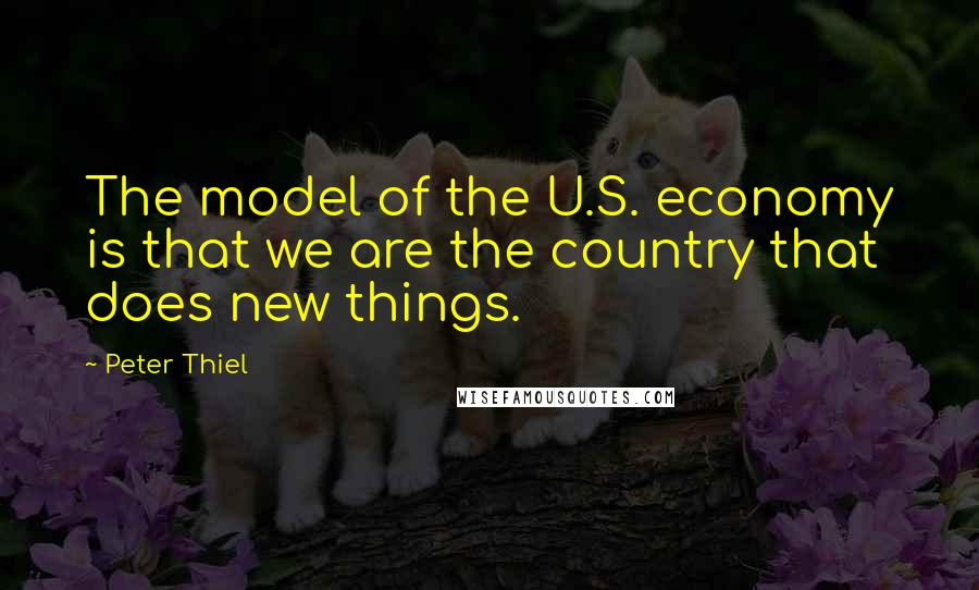 Peter Thiel Quotes: The model of the U.S. economy is that we are the country that does new things.