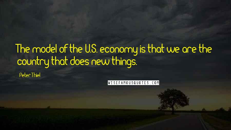 Peter Thiel Quotes: The model of the U.S. economy is that we are the country that does new things.