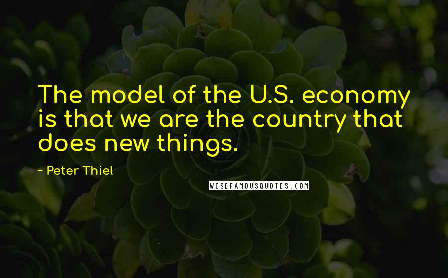 Peter Thiel Quotes: The model of the U.S. economy is that we are the country that does new things.