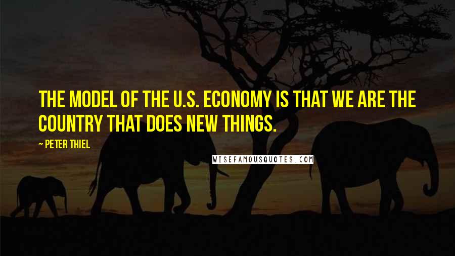 Peter Thiel Quotes: The model of the U.S. economy is that we are the country that does new things.