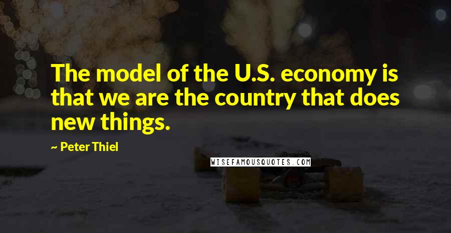 Peter Thiel Quotes: The model of the U.S. economy is that we are the country that does new things.