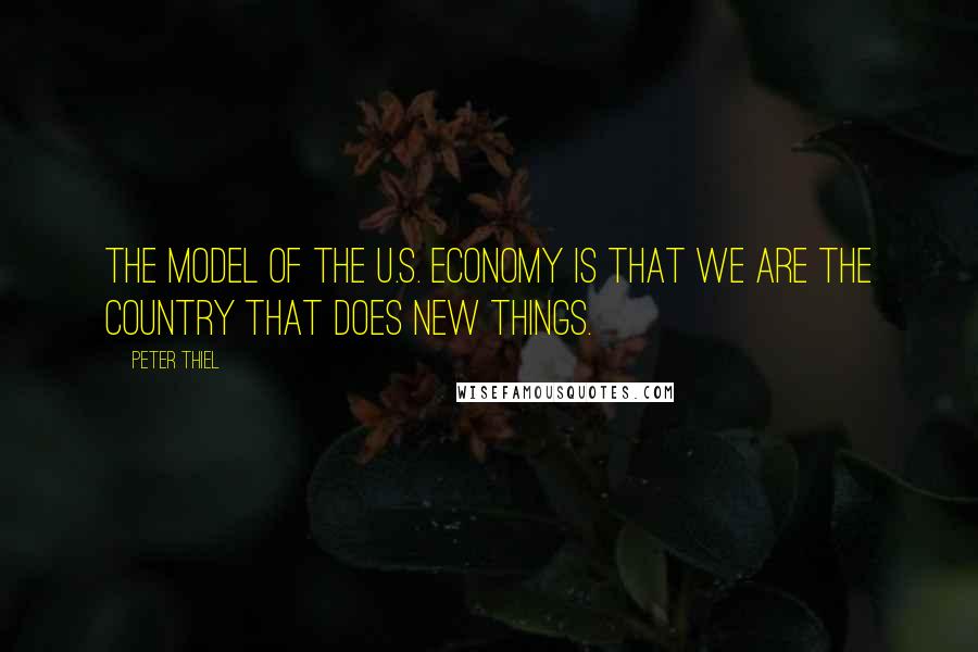 Peter Thiel Quotes: The model of the U.S. economy is that we are the country that does new things.