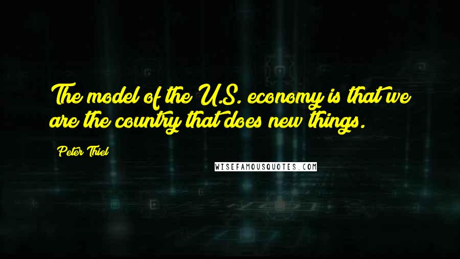 Peter Thiel Quotes: The model of the U.S. economy is that we are the country that does new things.