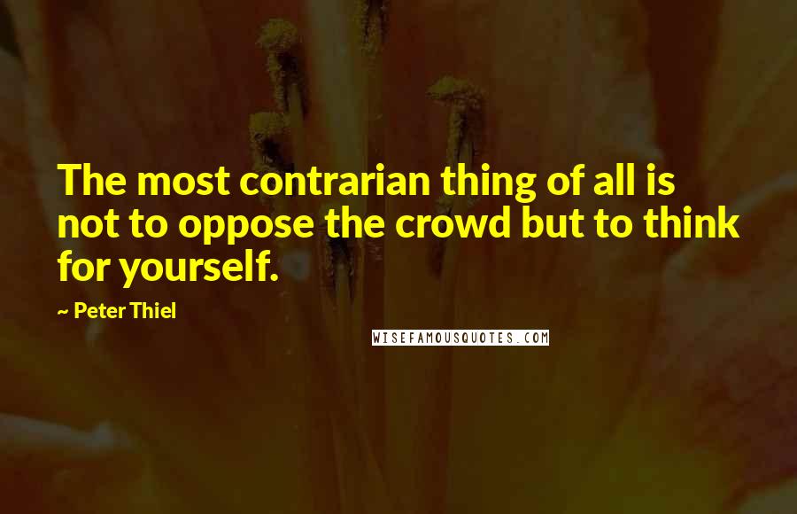 Peter Thiel Quotes: The most contrarian thing of all is not to oppose the crowd but to think for yourself.