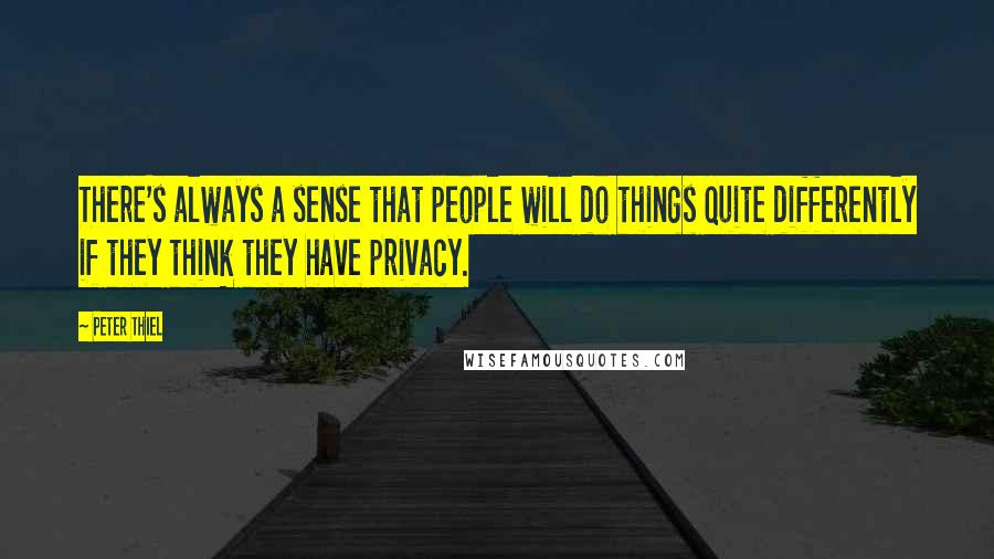 Peter Thiel Quotes: There's always a sense that people will do things quite differently if they think they have privacy.