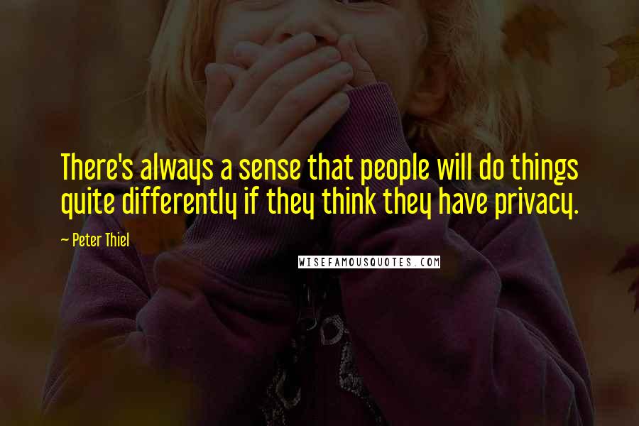 Peter Thiel Quotes: There's always a sense that people will do things quite differently if they think they have privacy.