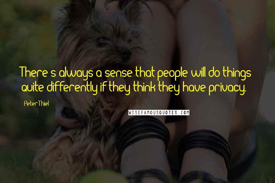 Peter Thiel Quotes: There's always a sense that people will do things quite differently if they think they have privacy.