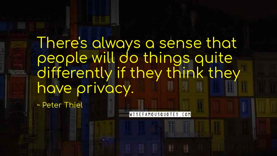 Peter Thiel Quotes: There's always a sense that people will do things quite differently if they think they have privacy.