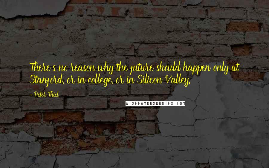 Peter Thiel Quotes: There's no reason why the future should happen only at Stanford, or in college, or in Silicon Valley.