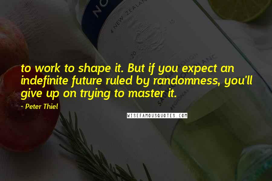 Peter Thiel Quotes: to work to shape it. But if you expect an indefinite future ruled by randomness, you'll give up on trying to master it.