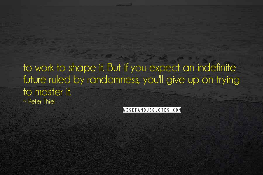 Peter Thiel Quotes: to work to shape it. But if you expect an indefinite future ruled by randomness, you'll give up on trying to master it.