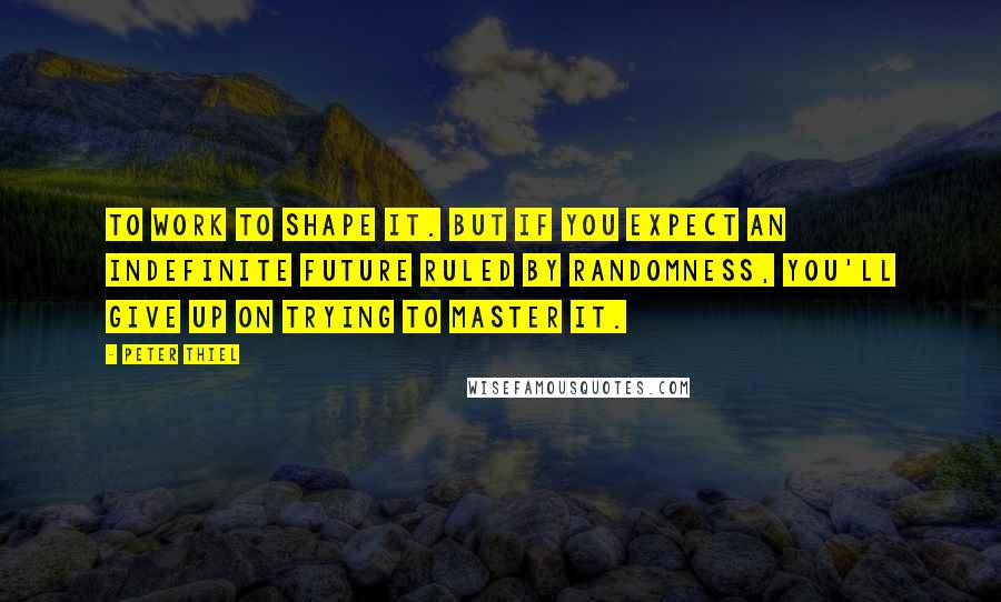 Peter Thiel Quotes: to work to shape it. But if you expect an indefinite future ruled by randomness, you'll give up on trying to master it.