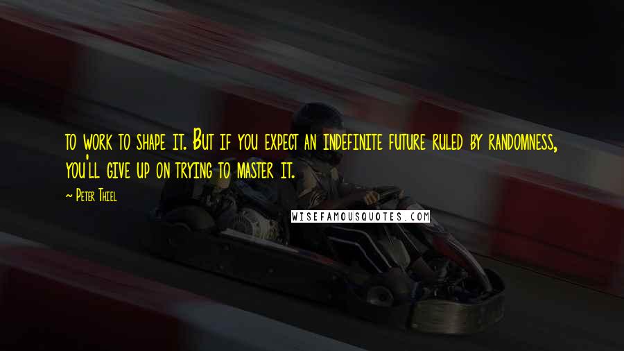 Peter Thiel Quotes: to work to shape it. But if you expect an indefinite future ruled by randomness, you'll give up on trying to master it.