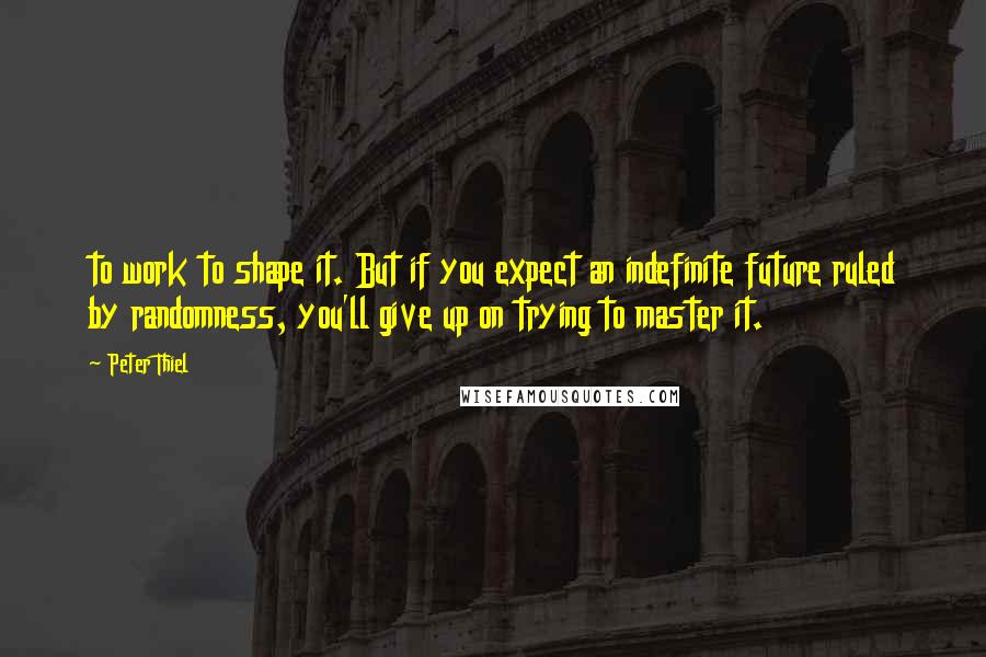 Peter Thiel Quotes: to work to shape it. But if you expect an indefinite future ruled by randomness, you'll give up on trying to master it.