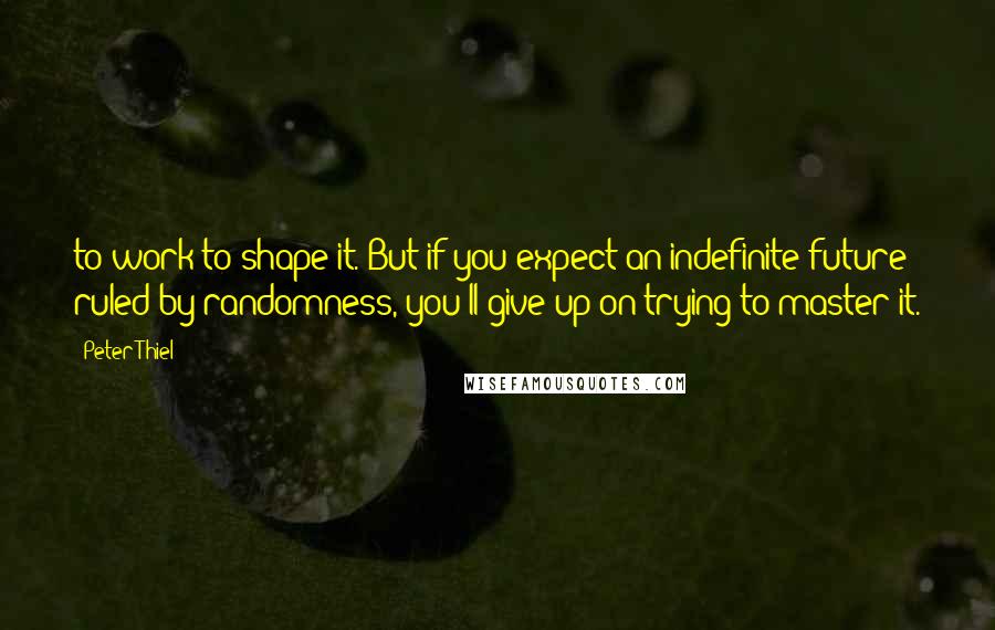 Peter Thiel Quotes: to work to shape it. But if you expect an indefinite future ruled by randomness, you'll give up on trying to master it.