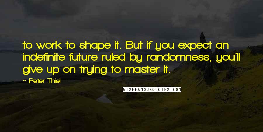 Peter Thiel Quotes: to work to shape it. But if you expect an indefinite future ruled by randomness, you'll give up on trying to master it.