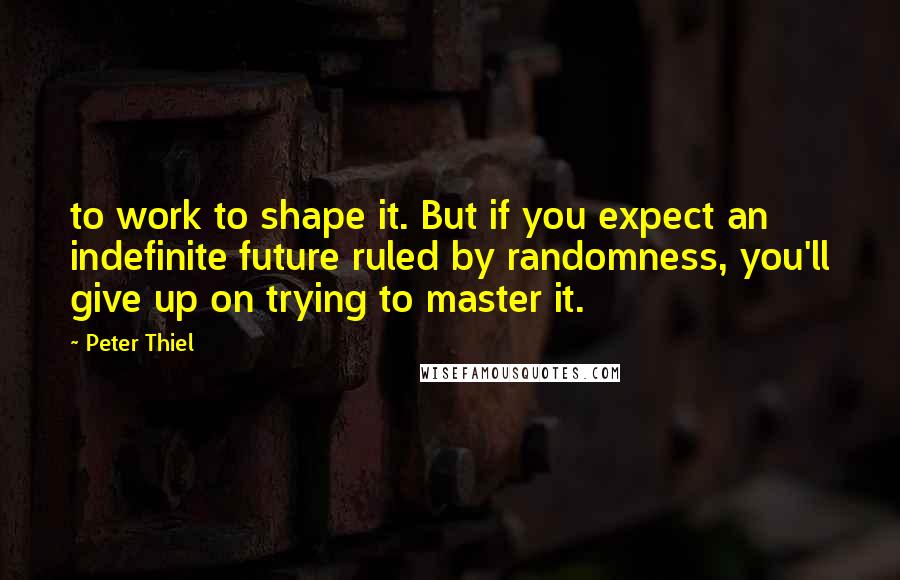 Peter Thiel Quotes: to work to shape it. But if you expect an indefinite future ruled by randomness, you'll give up on trying to master it.