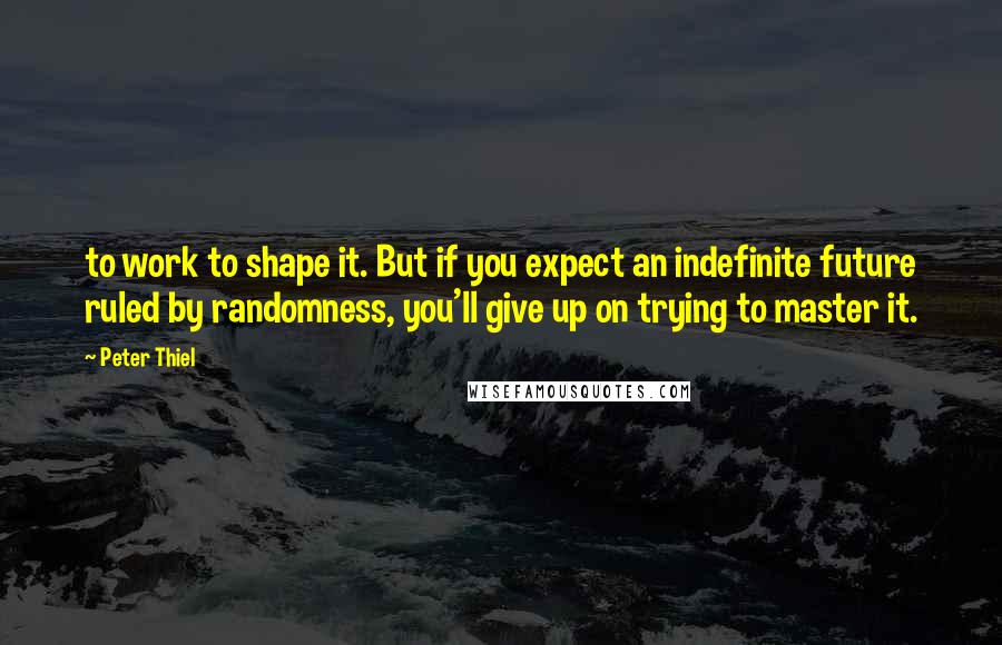 Peter Thiel Quotes: to work to shape it. But if you expect an indefinite future ruled by randomness, you'll give up on trying to master it.