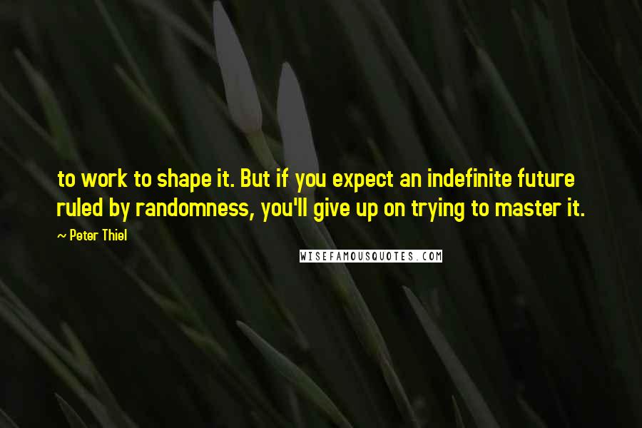 Peter Thiel Quotes: to work to shape it. But if you expect an indefinite future ruled by randomness, you'll give up on trying to master it.