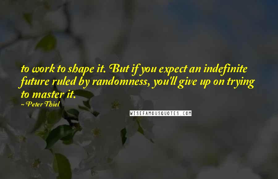 Peter Thiel Quotes: to work to shape it. But if you expect an indefinite future ruled by randomness, you'll give up on trying to master it.