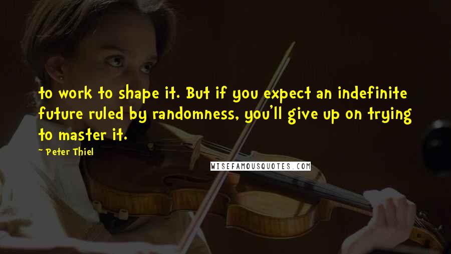 Peter Thiel Quotes: to work to shape it. But if you expect an indefinite future ruled by randomness, you'll give up on trying to master it.