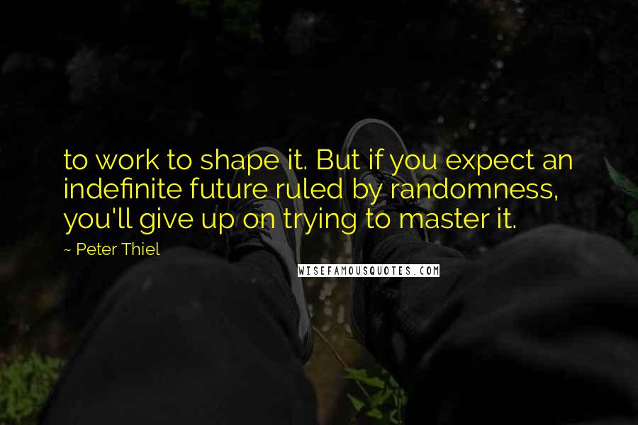 Peter Thiel Quotes: to work to shape it. But if you expect an indefinite future ruled by randomness, you'll give up on trying to master it.