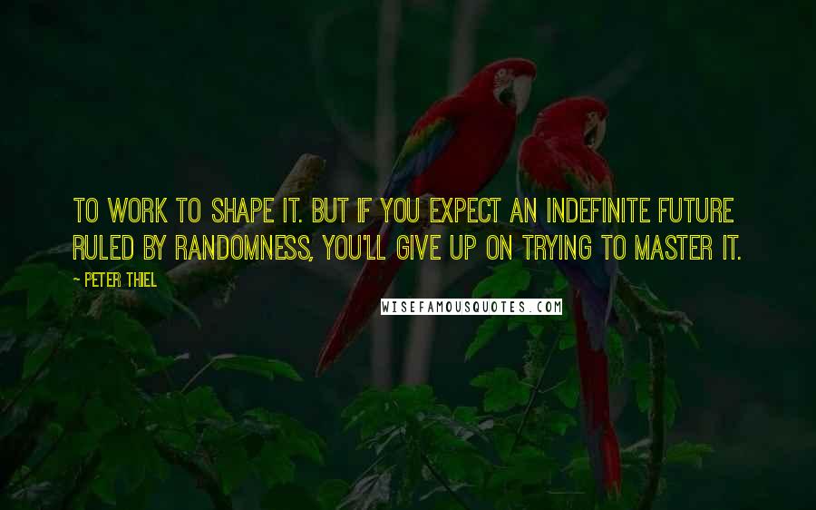 Peter Thiel Quotes: to work to shape it. But if you expect an indefinite future ruled by randomness, you'll give up on trying to master it.