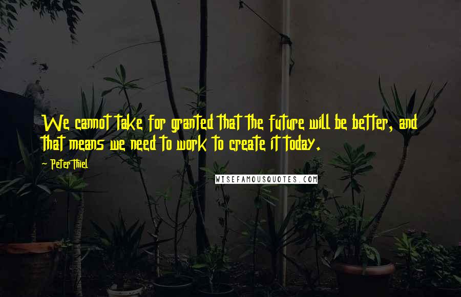 Peter Thiel Quotes: We cannot take for granted that the future will be better, and that means we need to work to create it today.