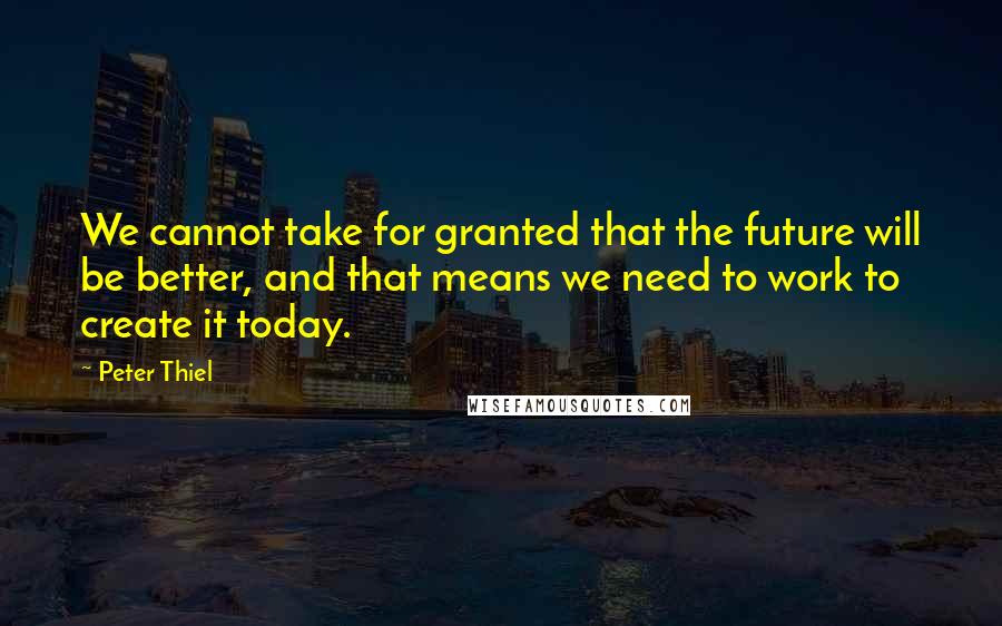 Peter Thiel Quotes: We cannot take for granted that the future will be better, and that means we need to work to create it today.