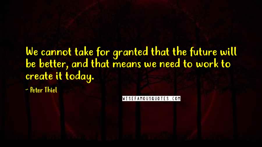 Peter Thiel Quotes: We cannot take for granted that the future will be better, and that means we need to work to create it today.