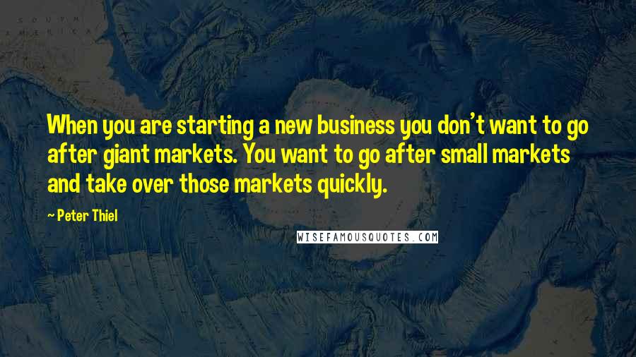 Peter Thiel Quotes: When you are starting a new business you don't want to go after giant markets. You want to go after small markets and take over those markets quickly.