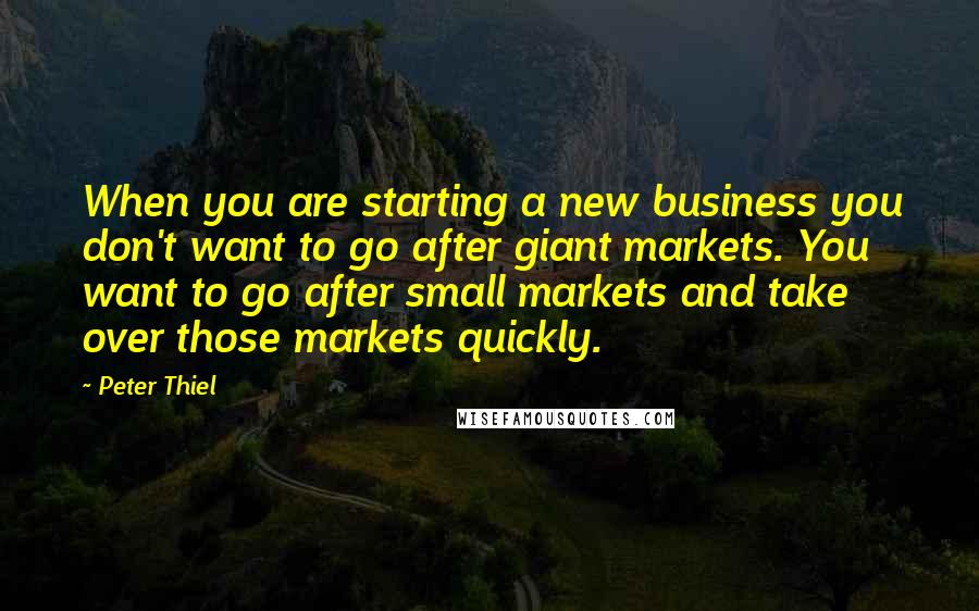 Peter Thiel Quotes: When you are starting a new business you don't want to go after giant markets. You want to go after small markets and take over those markets quickly.
