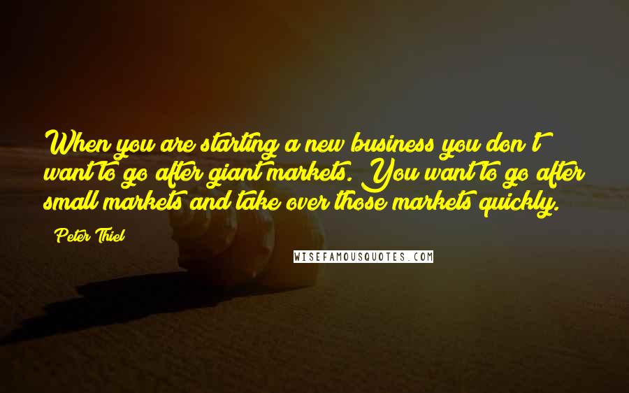Peter Thiel Quotes: When you are starting a new business you don't want to go after giant markets. You want to go after small markets and take over those markets quickly.