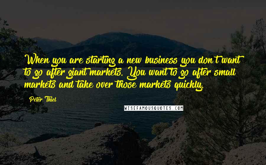 Peter Thiel Quotes: When you are starting a new business you don't want to go after giant markets. You want to go after small markets and take over those markets quickly.