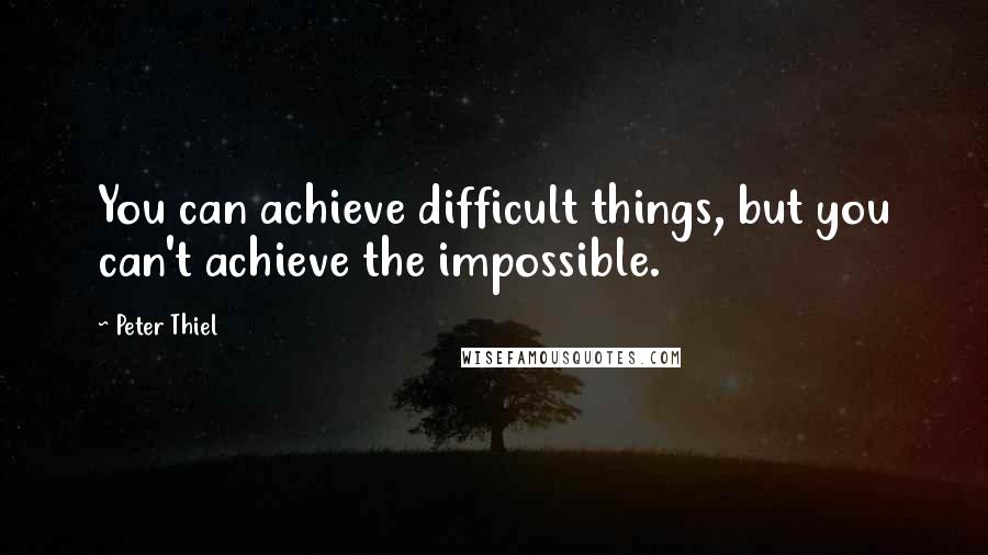 Peter Thiel Quotes: You can achieve difficult things, but you can't achieve the impossible.