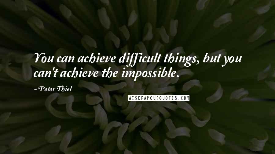 Peter Thiel Quotes: You can achieve difficult things, but you can't achieve the impossible.