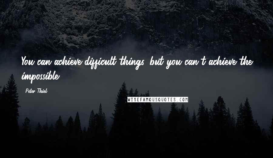 Peter Thiel Quotes: You can achieve difficult things, but you can't achieve the impossible.