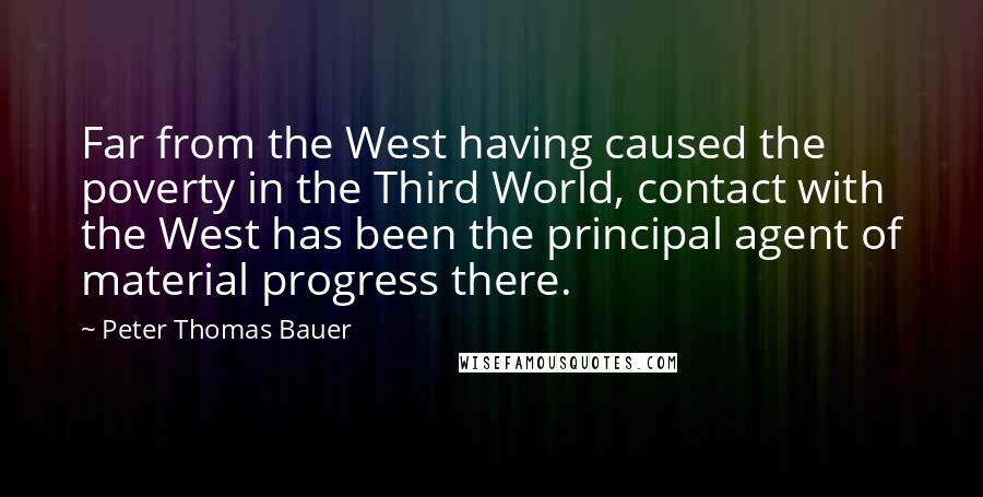 Peter Thomas Bauer Quotes: Far from the West having caused the poverty in the Third World, contact with the West has been the principal agent of material progress there.