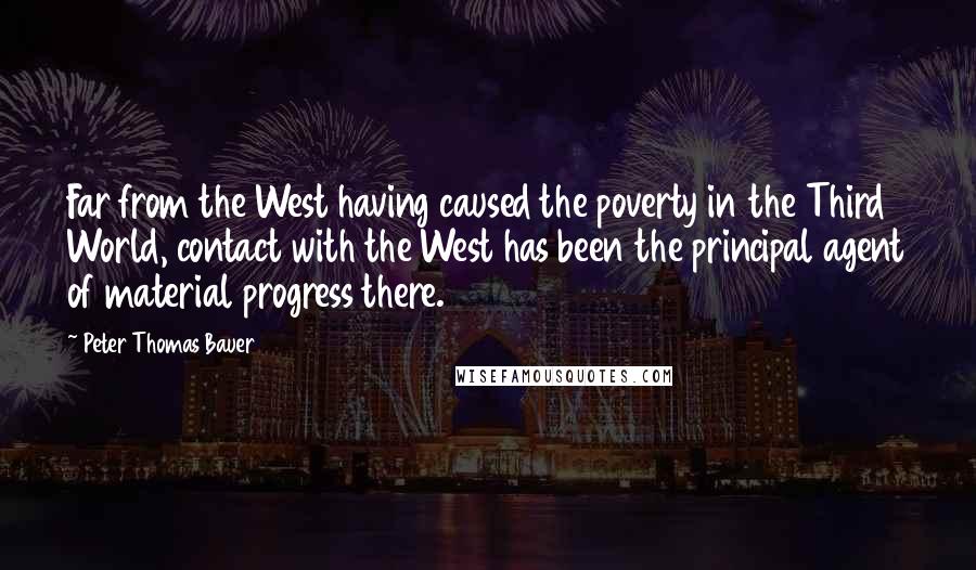 Peter Thomas Bauer Quotes: Far from the West having caused the poverty in the Third World, contact with the West has been the principal agent of material progress there.