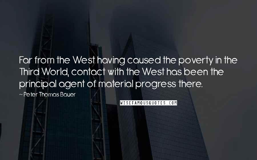 Peter Thomas Bauer Quotes: Far from the West having caused the poverty in the Third World, contact with the West has been the principal agent of material progress there.