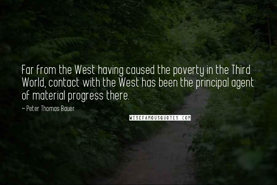 Peter Thomas Bauer Quotes: Far from the West having caused the poverty in the Third World, contact with the West has been the principal agent of material progress there.