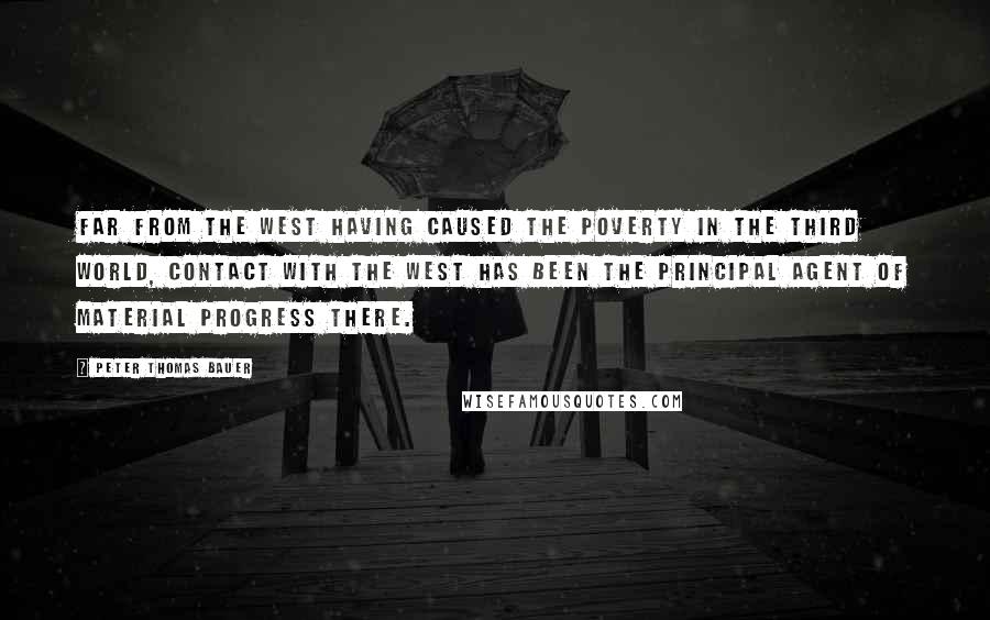 Peter Thomas Bauer Quotes: Far from the West having caused the poverty in the Third World, contact with the West has been the principal agent of material progress there.