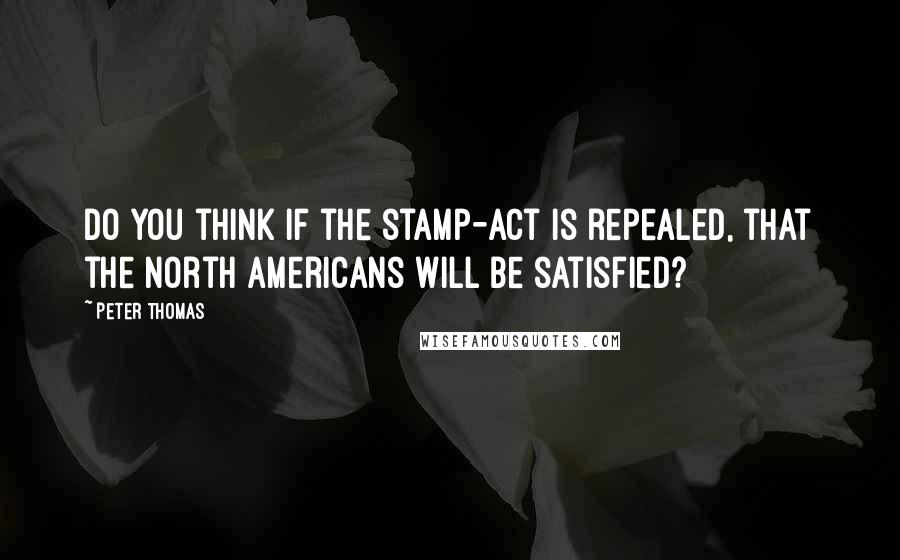 Peter Thomas Quotes: Do you think if the stamp-act is repealed, that the North Americans will be satisfied?