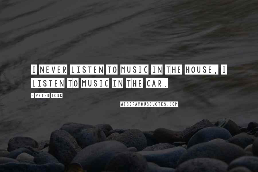 Peter Tork Quotes: I never listen to music in the house, I listen to music in the car.