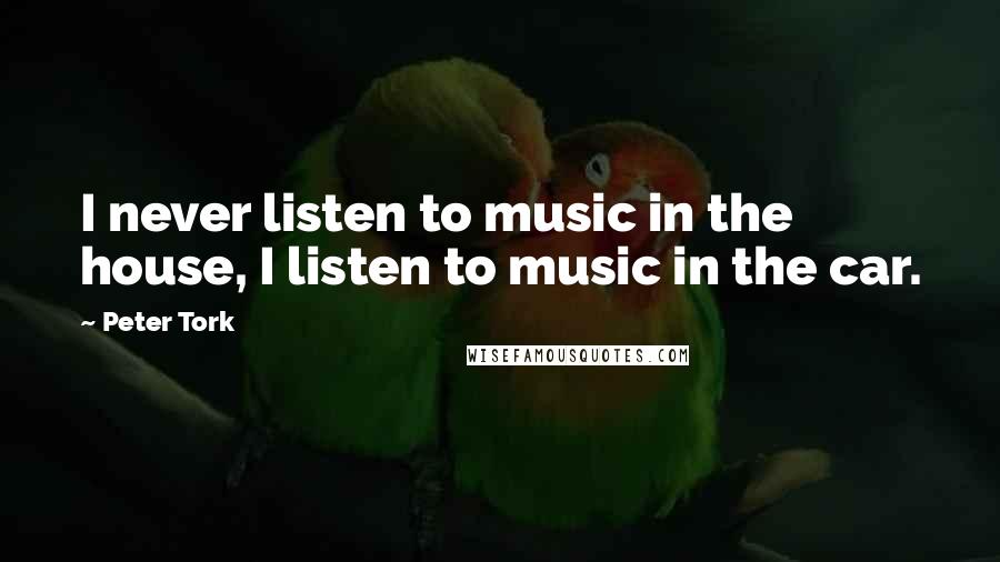 Peter Tork Quotes: I never listen to music in the house, I listen to music in the car.